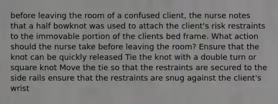 before leaving the room of a confused client, the nurse notes that a half bowknot was used to attach the client's risk restraints to the immovable portion of the clients bed frame. What action should the nurse take before leaving the room? Ensure that the knot can be quickly released Tie the knot with a double turn or square knot Move the tie so that the restraints are secured to the side rails ensure that the restraints are snug against the client's wrist