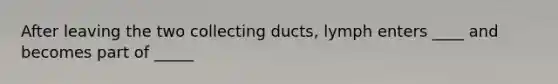 After leaving the two collecting ducts, lymph enters ____ and becomes part of _____