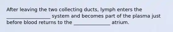 After leaving the two collecting ducts, lymph enters the __________________ system and becomes part of the plasma just before blood returns to the _______________ atrium.