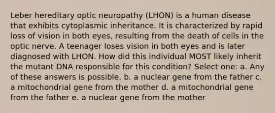 Leber hereditary optic neuropathy (LHON) is a human disease that exhibits cytoplasmic inheritance. It is characterized by rapid loss of vision in both eyes, resulting from the death of cells in the optic nerve. A teenager loses vision in both eyes and is later diagnosed with LHON. How did this individual MOST likely inherit the mutant DNA responsible for this condition? Select one: a. Any of these answers is possible. b. a nuclear gene from the father c. a mitochondrial gene from the mother d. a mitochondrial gene from the father e. a nuclear gene from the mother