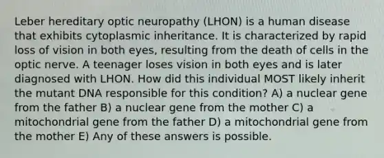 Leber hereditary optic neuropathy (LHON) is a human disease that exhibits cytoplasmic inheritance. It is characterized by rapid loss of vision in both eyes, resulting from the death of cells in the optic nerve. A teenager loses vision in both eyes and is later diagnosed with LHON. How did this individual MOST likely inherit the mutant DNA responsible for this condition? A) a nuclear gene from the father B) a nuclear gene from the mother C) a mitochondrial gene from the father D) a mitochondrial gene from the mother E) Any of these answers is possible.