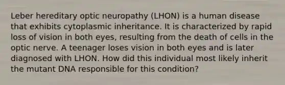 Leber hereditary optic neuropathy (LHON) is a human disease that exhibits cytoplasmic inheritance. It is characterized by rapid loss of vision in both eyes, resulting from the death of cells in the optic nerve. A teenager loses vision in both eyes and is later diagnosed with LHON. How did this individual most likely inherit the mutant DNA responsible for this condition?