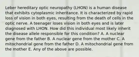 Leber hereditary optic neuropathy (LHON) is a human disease that exhibits cytoplasmic inheritance. It is characterized by rapid loss of vision in both eyes, resulting from the death of cells in the optic nerve. A teenager loses vision in both eyes and is later diagnosed with LHON. How did this individual most likely inherit the disease allele responsible for this condition? A. A nuclear gene from the father B. A nuclear gene from the mother C. A mitochondrial gene from the father D. A mitochondrial gene from the mother E. Any of the above are possible.