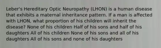 Leber's Hereditary Optic Neuropathy (LHON) is a human disease that exhibits a maternal inheritance pattern. If a man is affected with LHON, what proportion of his children will inherit the disease? None of his children Half of his sons and half of his daughters All of his children None of his sons and all of his daughters All of his sons and none of his daughters