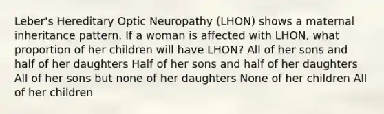 Leber's Hereditary Optic Neuropathy (LHON) shows a maternal inheritance pattern. If a woman is affected with LHON, what proportion of her children will have LHON? All of her sons and half of her daughters Half of her sons and half of her daughters All of her sons but none of her daughters None of her children All of her children