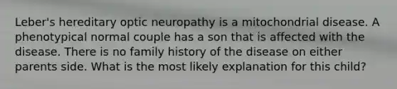 Leber's hereditary optic neuropathy is a mitochondrial disease. A phenotypical normal couple has a son that is affected with the disease. There is no family history of the disease on either parents side. What is the most likely explanation for this child?