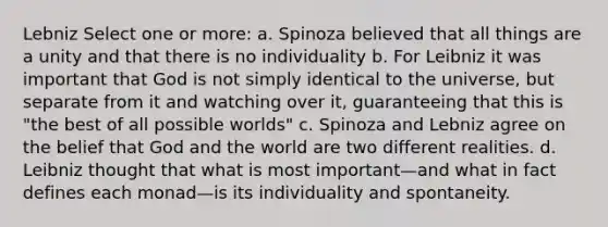 Lebniz Select one or more: a. Spinoza believed that all things are a unity and that there is no individuality b. For Leibniz it was important that God is not simply identical to the universe, but separate from it and watching over it, guaranteeing that this is "the best of all possible worlds" c. Spinoza and Lebniz agree on the belief that God and the world are two different realities. d. Leibniz thought that what is most important—and what in fact defines each monad—is its individuality and spontaneity.