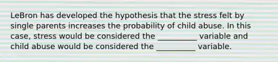 LeBron has developed the hypothesis that the stress felt by single parents increases the probability of child abuse. In this case, stress would be considered the __________ variable and child abuse would be considered the __________ variable.