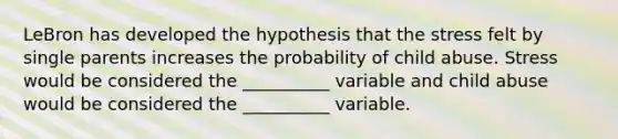 LeBron has developed the hypothesis that the stress felt by single parents increases the probability of child abuse. Stress would be considered the __________ variable and child abuse would be considered the __________ variable.