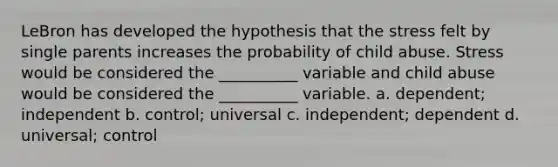 LeBron has developed the hypothesis that the stress felt by single parents increases the probability of child abuse. Stress would be considered the __________ variable and child abuse would be considered the __________ variable. a.​ dependent; independent b. ​control; universal c.​ independent; dependent d.​ universal; control