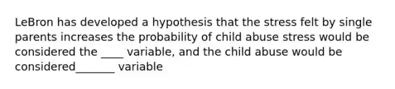 LeBron has developed a hypothesis that the stress felt by single parents increases the probability of child abuse stress would be considered the ____ variable, and the child abuse would be considered_______ variable