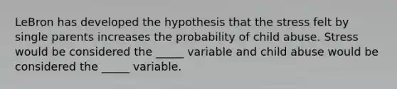 LeBron has developed the hypothesis that the stress felt by single parents increases the probability of child abuse. Stress would be considered the _____ variable and child abuse would be considered the _____ variable.