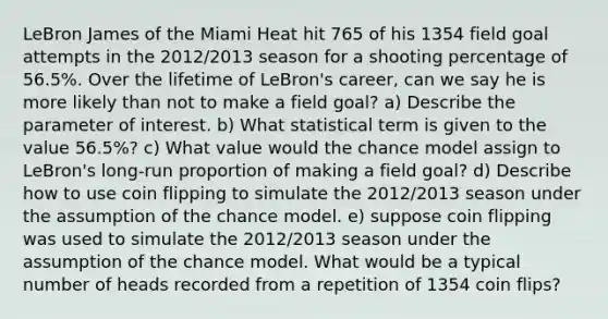 LeBron James of the Miami Heat hit 765 of his 1354 field goal attempts in the 2012/2013 season for a shooting percentage of 56.5%. Over the lifetime of LeBron's career, can we say he is more likely than not to make a field goal?​ a) Describe the parameter of interest. b) What statistical term is given to the value 56.5%? c) What value would the chance model assign to LeBron's long-run proportion of making a field goal? d) Describe how to use coin flipping to simulate the 2012/2013 season under the assumption of the chance model. e) suppose coin flipping was used to simulate the 2012/2013 season under the assumption of the chance model. What would be a typical number of heads recorded from a repetition of 1354 coin flips?