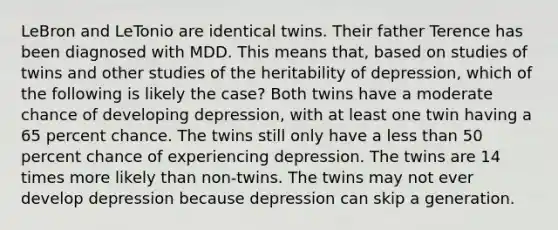 LeBron and LeTonio are identical twins. Their father Terence has been diagnosed with MDD. This means that, based on studies of twins and other studies of the heritability of depression, which of the following is likely the case? Both twins have a moderate chance of developing depression, with at least one twin having a 65 percent chance. The twins still only have a <a href='https://www.questionai.com/knowledge/k7BtlYpAMX-less-than' class='anchor-knowledge'>less than</a> 50 percent chance of experiencing depression. The twins are 14 times more likely than non-twins. The twins may not ever develop depression because depression can skip a generation.