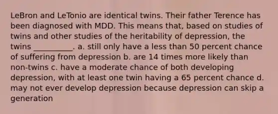 LeBron and LeTonio are identical twins. Their father Terence has been diagnosed with MDD. This means that, based on studies of twins and other studies of the heritability of depression, the twins __________. a. still only have a less than 50 percent chance of suffering from depression b. are 14 times more likely than non-twins c. have a moderate chance of both developing depression, with at least one twin having a 65 percent chance d. may not ever develop depression because depression can skip a generation