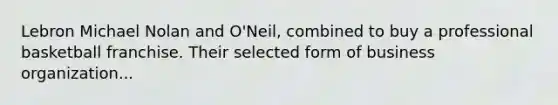 Lebron Michael Nolan and O'Neil, combined to buy a professional basketball franchise. Their selected form of business organization...