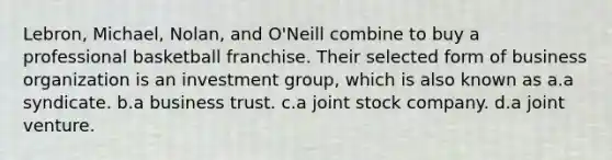 Lebron, Michael, Nolan, and O'Neill combine to buy a professional basketball franchise. Their selected form of business organization is an investment group, which is also known as a.a syndicate. b.a business trust. c.a joint stock company. d.a joint venture.