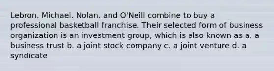 Lebron, Michael, Nolan, and O'Neill combine to buy a professional basketball franchise. Their selected form of business organization is an investment group, which is also known as a. a business trust b. a joint stock company c. a joint venture d. a syndicate