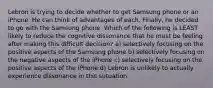 Lebron is trying to decide whether to get Samsung phone or an iPhone. He can think of advantages of each. Finally, he decided to go with the Samsung phone. Which of the following is LEAST likely to reduce the cognitive dissonance that he must be feeling after making this difficult decision? a) selectively focusing on the positive aspects of the Samsung phone b) selectively focusing on the negative aspects of the iPhone c) selectively focusing on the positive aspects of the iPhone d) Lebron is unlikely to actually experience dissonance in this sutuation