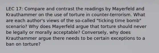 LEC 17: Compare and contrast the readings by Mayerfeld and Krauthammer on the use of torture in counter-terrorism. What are each author's views of the so-called "ticking time bomb" scenario? Why does Mayerfeld argue that torture should never be legally or morally acceptable? Conversely, why does Krauthammer argue there needs to be certain exceptions to a ban on torture?