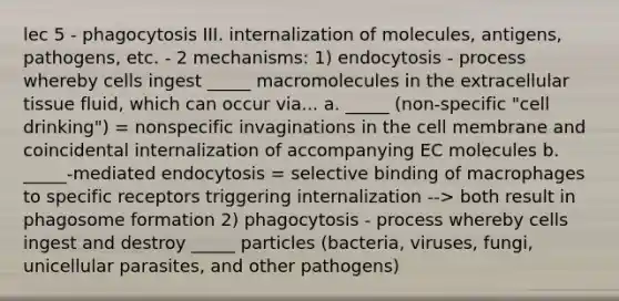 lec 5 - phagocytosis III. internalization of molecules, antigens, pathogens, etc. - 2 mechanisms: 1) endocytosis - process whereby cells ingest _____ macromolecules in the extracellular tissue fluid, which can occur via... a. _____ (non-specific "cell drinking") = nonspecific invaginations in the cell membrane and coincidental internalization of accompanying EC molecules b. _____-mediated endocytosis = selective binding of macrophages to specific receptors triggering internalization --> both result in phagosome formation 2) phagocytosis - process whereby cells ingest and destroy _____ particles (bacteria, viruses, fungi, unicellular parasites, and other pathogens)