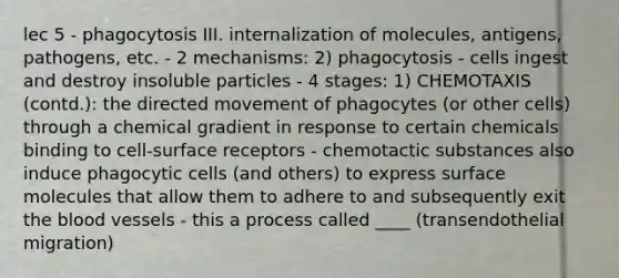 lec 5 - phagocytosis III. internalization of molecules, antigens, pathogens, etc. - 2 mechanisms: 2) phagocytosis - cells ingest and destroy insoluble particles - 4 stages: 1) CHEMOTAXIS (contd.): the directed movement of phagocytes (or other cells) through a chemical gradient in response to certain chemicals binding to cell-surface receptors - chemotactic substances also induce phagocytic cells (and others) to express surface molecules that allow them to adhere to and subsequently exit the blood vessels - this a process called ____ (transendothelial migration)