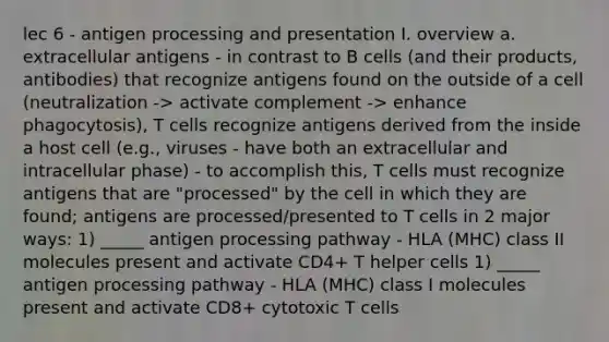 lec 6 - antigen processing and presentation I. overview a. extracellular antigens - in contrast to B cells (and their products, antibodies) that recognize antigens found on the outside of a cell (neutralization -> activate complement -> enhance phagocytosis), T cells recognize antigens derived from the inside a host cell (e.g., viruses - have both an extracellular and intracellular phase) - to accomplish this, T cells must recognize antigens that are "processed" by the cell in which they are found; antigens are processed/presented to T cells in 2 major ways: 1) _____ antigen processing pathway - HLA (MHC) class II molecules present and activate CD4+ T helper cells 1) _____ antigen processing pathway - HLA (MHC) class I molecules present and activate CD8+ cytotoxic T cells