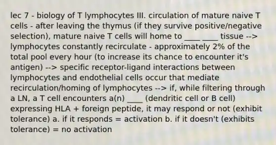 lec 7 - biology of T lymphocytes III. circulation of mature naive T cells - after leaving the thymus (if they survive positive/negative selection), mature naive T cells will home to ____ ____ tissue --> lymphocytes constantly recirculate - approximately 2% of the total pool every hour (to increase its chance to encounter it's antigen) --> specific receptor-ligand interactions between lymphocytes and endothelial cells occur that mediate recirculation/homing of lymphocytes --> if, while filtering through a LN, a T cell encounters a(n) ____ (dendritic cell or B cell) expressing HLA + foreign peptide, it may respond or not (exhibit tolerance) a. if it responds = activation b. if it doesn't (exhibits tolerance) = no activation