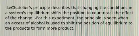 -LeChatelier's principle describes that changing the conditions in a system's equilibrium shifts the position to counteract the effect of the change. -For this experiment, the principle is seen when an excess of alcohol is used to shift the position of equilibrium to the products to form more product.