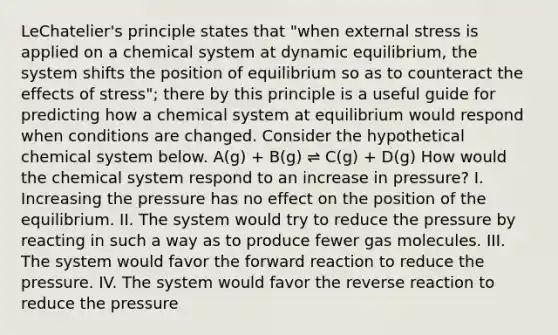 LeChatelier's principle states that "when external stress is applied on a chemical system at dynamic equilibrium, the system shifts the position of equilibrium so as to counteract the <a href='https://www.questionai.com/knowledge/k4QbjAzLl7-effects-of-stress' class='anchor-knowledge'>effects of stress</a>"; there by this principle is a useful guide for predicting how a chemical system at equilibrium would respond when conditions are changed. Consider the hypothetical chemical system below. A(g) + B(g) ⇌ C(g) + D(g) How would the chemical system respond to an increase in pressure? I. Increasing the pressure has no effect on the position of the equilibrium. II. The system would try to reduce the pressure by reacting in such a way as to produce fewer gas molecules. III. The system would favor the forward reaction to reduce the pressure. IV. The system would favor the reverse reaction to reduce the pressure