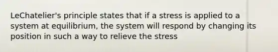 LeChatelier's principle states that if a stress is applied to a system at equilibrium, the system will respond by changing its position in such a way to relieve the stress