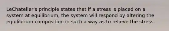 LeChatelier's principle states that if a stress is placed on a system at equilibrium, the system will respond by altering the equilibrium composition in such a way as to relieve the stress.