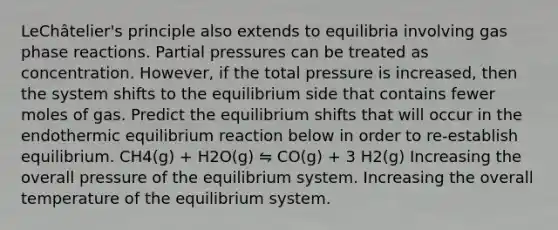 LeChâtelier's principle also extends to equilibria involving gas phase reactions. Partial pressures can be treated as concentration. However, if the total pressure is increased, then the system shifts to the equilibrium side that contains fewer moles of gas. Predict the equilibrium shifts that will occur in the endothermic equilibrium reaction below in order to re-establish equilibrium. CH4(g) + H2O(g) ⇋ CO(g) + 3 H2(g) Increasing the overall pressure of the equilibrium system. Increasing the overall temperature of the equilibrium system.