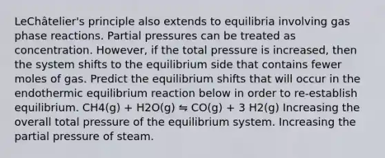 LeChâtelier's principle also extends to equilibria involving gas phase reactions. Partial pressures can be treated as concentration. However, if the total pressure is increased, then the system shifts to the equilibrium side that contains fewer moles of gas. Predict the equilibrium shifts that will occur in the endothermic equilibrium reaction below in order to re-establish equilibrium. CH4(g) + H2O(g) ⇋ CO(g) + 3 H2(g) Increasing the overall total pressure of the equilibrium system. Increasing the partial pressure of steam.