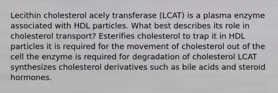 Lecithin cholesterol acely transferase (LCAT) is a plasma enzyme associated with HDL particles. What best describes its role in cholesterol transport? Esterifies cholesterol to trap it in HDL particles it is required for the movement of cholesterol out of the cell the enzyme is required for degradation of cholesterol LCAT synthesizes cholesterol derivatives such as bile acids and steroid hormones.