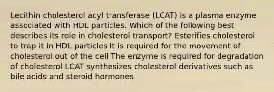 Lecithin cholesterol acyl transferase (LCAT) is a plasma enzyme associated with HDL particles. Which of the following best describes its role in cholesterol transport? Esterifies cholesterol to trap it in HDL particles It is required for the movement of cholesterol out of the cell The enzyme is required for degradation of cholesterol LCAT synthesizes cholesterol derivatives such as bile acids and steroid hormones