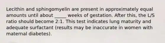 Lecithin and sphingomyelin are present in approximately equal amounts until about _____ weeks of gestation. After this, the L/S ratio should become 2:1. This test indicates lung maturity and adequate surfactant (results may be inaccurate in women with maternal diabetes).