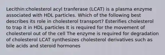 Lecithin:cholesterol acyl tranferase (LCAT) is a plasma enzyme associated with HDL particles. Which of the following best describes its role in cholesterol transport? Esterifies cholesterol to trap it in HDL particles It is required for the movement of cholesterol out of the cell The enzyme is required for degradation of cholesterol LCAT synthesizes cholesterol derivatives such as bile acids and steroid hormones