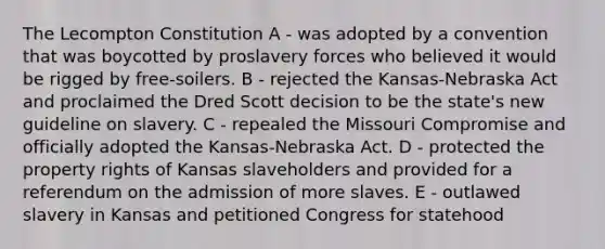 The Lecompton Constitution A - was adopted by a convention that was boycotted by proslavery forces who believed it would be rigged by free-soilers. B - rejected the Kansas-Nebraska Act and proclaimed the Dred Scott decision to be the state's new guideline on slavery. C - repealed the Missouri Compromise and officially adopted the Kansas-Nebraska Act. D - protected the property rights of Kansas slaveholders and provided for a referendum on the admission of more slaves. E - outlawed slavery in Kansas and petitioned Congress for statehood