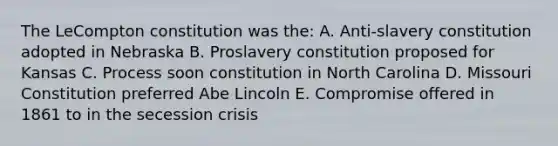 The LeCompton constitution was the: A. Anti-slavery constitution adopted in Nebraska B. Proslavery constitution proposed for Kansas C. Process soon constitution in North Carolina D. Missouri Constitution preferred Abe Lincoln E. Compromise offered in 1861 to in the secession crisis