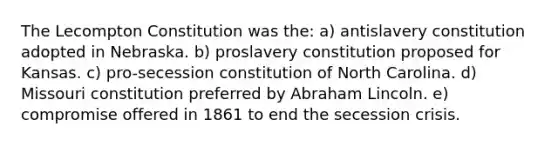 The Lecompton Constitution was the: a) antislavery constitution adopted in Nebraska. b) proslavery constitution proposed for Kansas. c) pro-secession constitution of North Carolina. d) Missouri constitution preferred by Abraham Lincoln. e) compromise offered in 1861 to end the secession crisis.