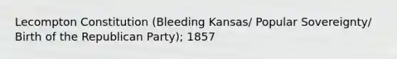 Lecompton Constitution (Bleeding Kansas/ Popular Sovereignty/ Birth of the Republican Party); 1857