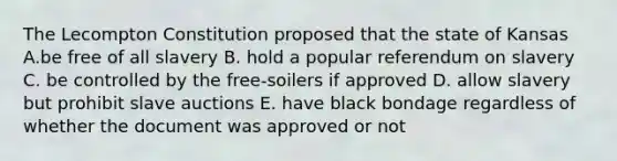 The Lecompton Constitution proposed that the state of Kansas A.be free of all slavery B. hold a popular referendum on slavery C. be controlled by the free-soilers if approved D. allow slavery but prohibit slave auctions E. have black bondage regardless of whether the document was approved or not