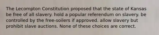 The Lecompton Constitution proposed that the state of Kansas be free of all slavery. hold a popular referendum on slavery. be controlled by the free-soilers if approved. allow slavery but prohibit slave auctions. None of these choices are correct.