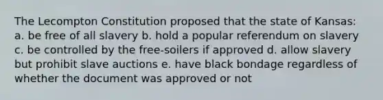 The Lecompton Constitution proposed that the state of Kansas: a. be free of all slavery b. hold a popular referendum on slavery c. be controlled by the free-soilers if approved d. allow slavery but prohibit slave auctions e. have black bondage regardless of whether the document was approved or not