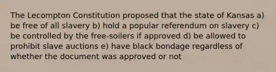 The Lecompton Constitution proposed that the state of Kansas a) be free of all slavery b) hold a popular referendum on slavery c) be controlled by the free-soilers if approved d) be allowed to prohibit slave auctions e) have black bondage regardless of whether the document was approved or not