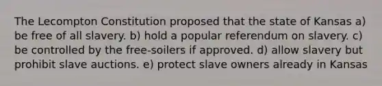 The Lecompton Constitution proposed that the state of Kansas a) be free of all slavery. b) hold a popular referendum on slavery. c) be controlled by the free-soilers if approved. d) allow slavery but prohibit slave auctions. e) protect slave owners already in Kansas