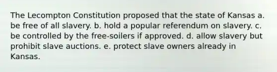 The Lecompton Constitution proposed that the state of Kansas a. be free of all slavery. b. hold a popular referendum on slavery. c. be controlled by the free-soilers if approved. d. allow slavery but prohibit slave auctions. e. protect slave owners already in Kansas.