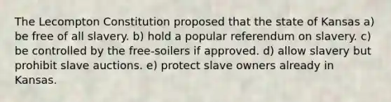 The Lecompton Constitution proposed that the state of Kansas a) be free of all slavery. b) hold a popular referendum on slavery. c) be controlled by the free-soilers if approved. d) allow slavery but prohibit slave auctions. e) protect slave owners already in Kansas.