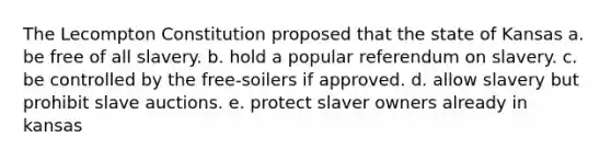 The Lecompton Constitution proposed that the state of Kansas a. be free of all slavery. b. hold a popular referendum on slavery. c. be controlled by the free-soilers if approved. d. allow slavery but prohibit slave auctions. e. protect slaver owners already in kansas